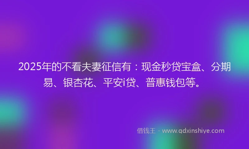 2025年的不看夫妻征信有：现金秒贷宝盒、分期易、银杏花、平安i贷、普惠钱包等。