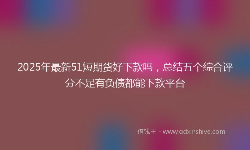 2025年最新51短期货好下款吗，总结五个综合评分不足有负债都能下款平台