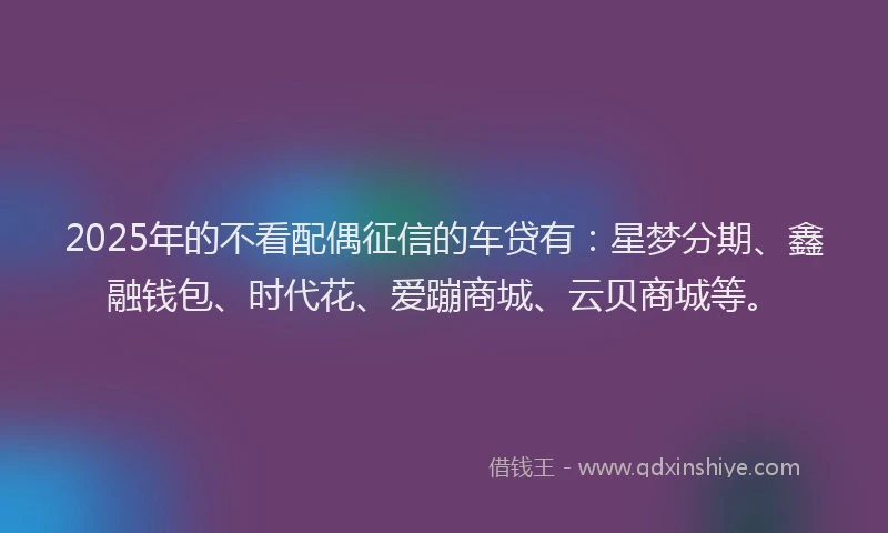 2025年的不看配偶征信的车贷有：星梦分期、鑫融钱包、时代花、爱蹦商城、云贝商城等。