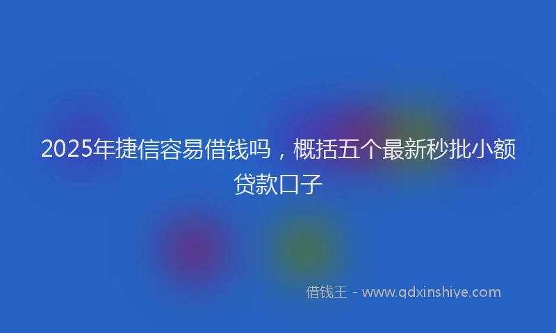 2025年捷信容易借钱吗，概括五个最新秒批小额贷款口子