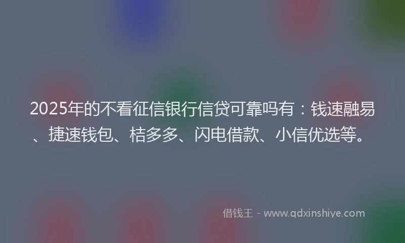 2025年的不看征信银行信贷可靠吗有：钱速融易、捷速钱包、桔多多、闪电借款、小信优选等。