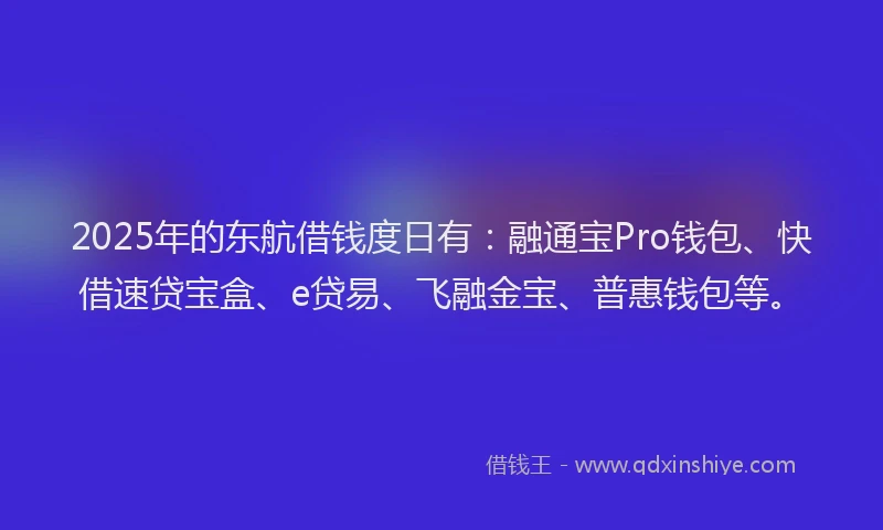 2025年的东航借钱度日有：融通宝Pro钱包、快借速贷宝盒、e贷易、飞融金宝、普惠钱包等。