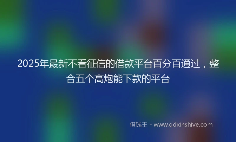 2025年最新不看征信的借款平台百分百通过，整合五个高炮能下款的平台