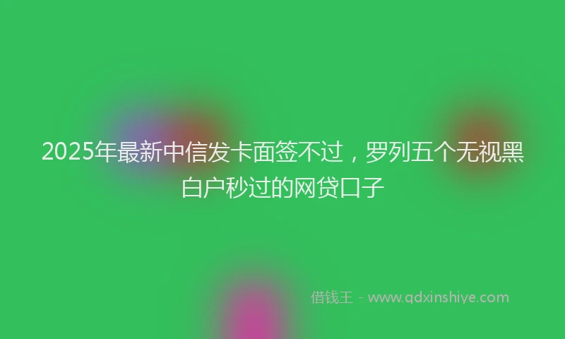 2025年最新中信发卡面签不过，罗列五个无视黑白户秒过的网贷口子