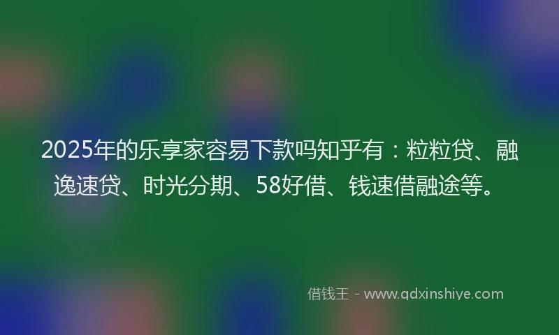 2025年的乐享家容易下款吗知乎有：粒粒贷、融逸速贷、时光分期、58好借、钱速借融途等。