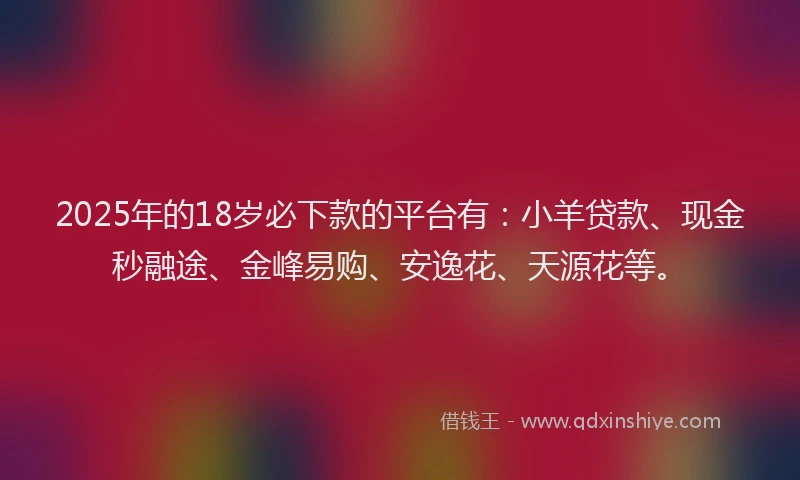 2025年的18岁必下款的平台有：小羊贷款、现金秒融途、金峰易购、安逸花、天源花等。