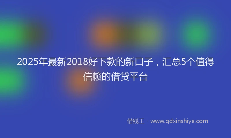 2025年最新2018好下款的新口子，汇总5个值得信赖的借贷平台