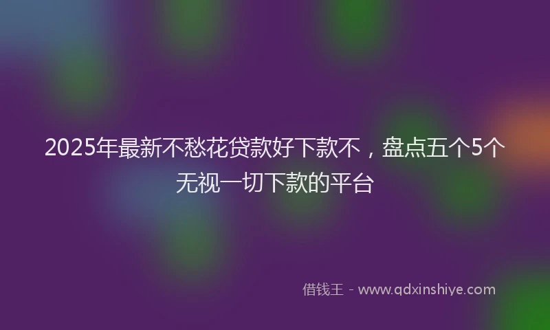 2025年最新不愁花贷款好下款不，盘点五个5个无视一切下款的平台