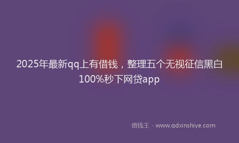 2025年最新qq上有借钱，整理五个无视征信黑白100%秒下网贷app