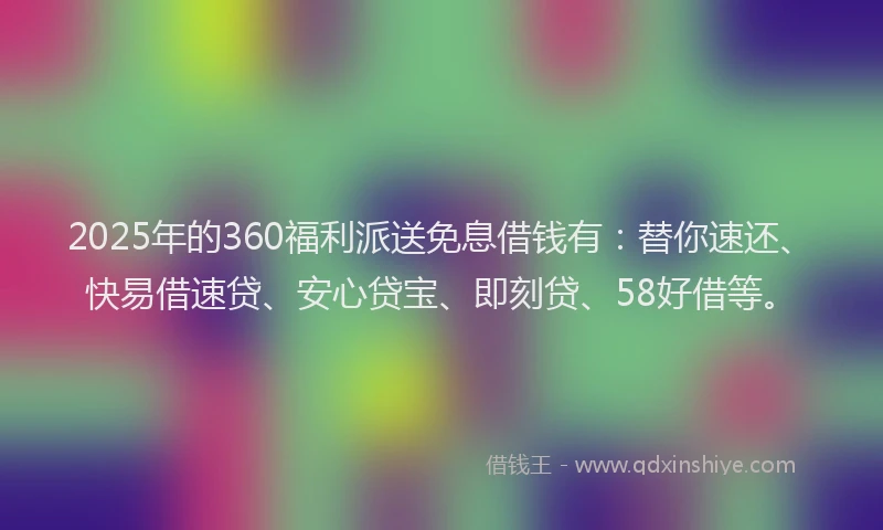 2025年的360福利派送免息借钱有：替你速还、快易借速贷、安心贷宝、即刻贷、58好借等。