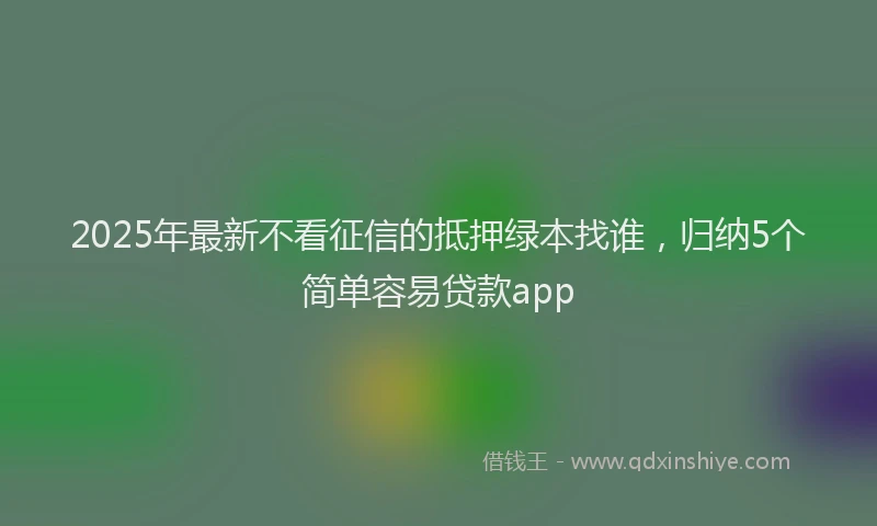 2025年最新不看征信的抵押绿本找谁，归纳5个简单容易贷款app