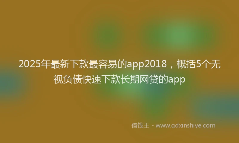 2025年最新下款最容易的app2018，概括5个无视负债快速下款长期网贷的app