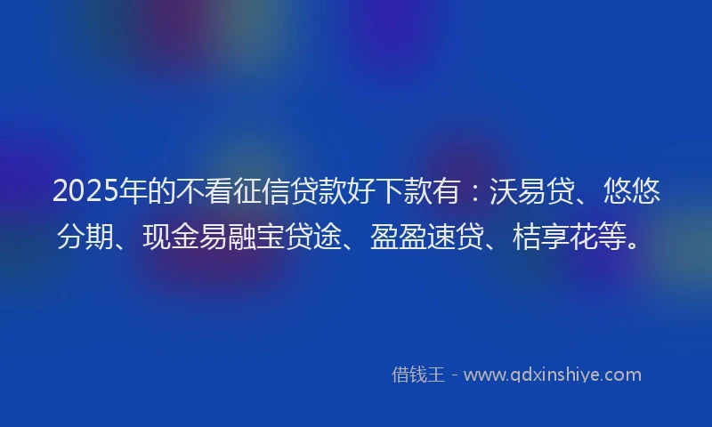 2025年的不看征信贷款好下款有：沃易贷、悠悠分期、现金易融宝贷途、盈盈速贷、桔享花等。