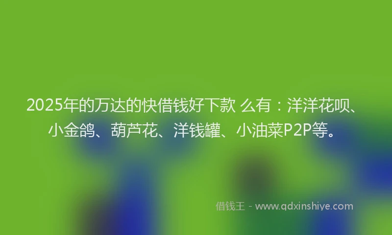 2025年的万达的快借钱好下款 么有：洋洋花呗、小金鸽、葫芦花、洋钱罐、小油菜P2P等。