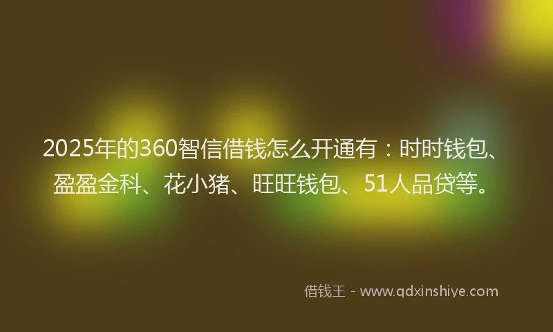 2025年的360智信借钱怎么开通有：时时钱包、盈盈金科、花小猪、旺旺钱包、51人品贷等。