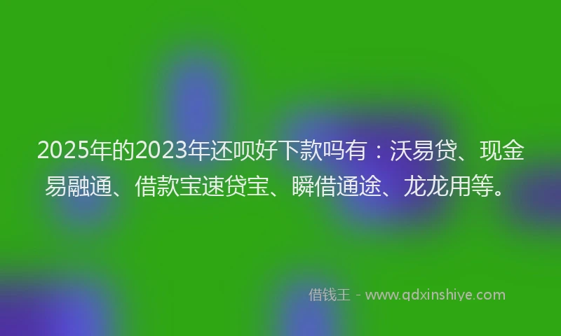 2025年的2023年还呗好下款吗有：沃易贷、现金易融通、借款宝速贷宝、瞬借通途、龙龙用等。