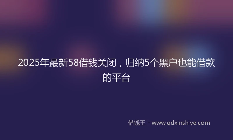 2025年最新58借钱关闭，归纳5个黑户也能借款的平台