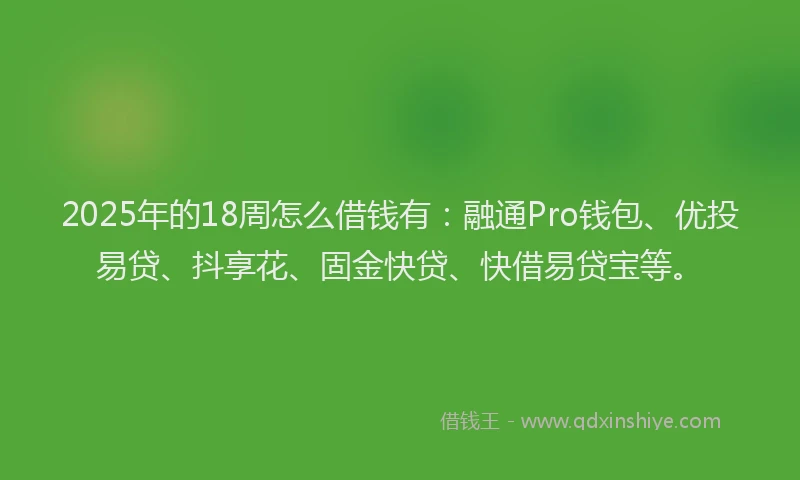 2025年的18周怎么借钱有：融通Pro钱包、优投易贷、抖享花、固金快贷、快借易贷宝等。