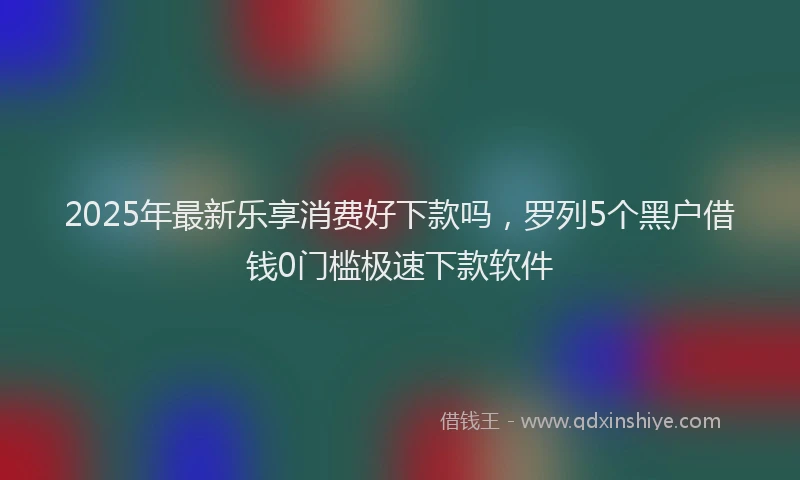 2025年最新乐享消费好下款吗，罗列5个黑户借钱0门槛极速下款软件