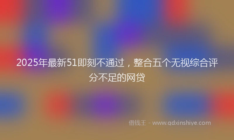2025年最新51即刻不通过，整合五个无视综合评分不足的网贷