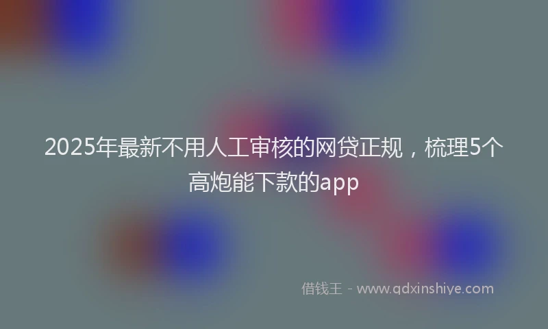 2025年最新不用人工审核的网贷正规，梳理5个高炮能下款的app