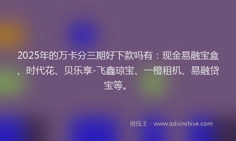 2025年的万卡分三期好下款吗有：现金易融宝盒、时代花、贝乐享-飞鑫琼宝、一橙租机、易融贷宝等。