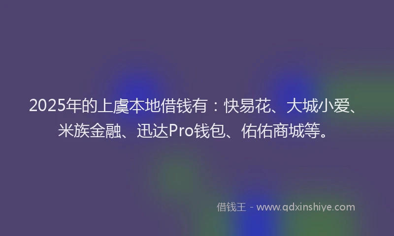 2025年的上虞本地借钱有：快易花、大城小爱、米族金融、迅达Pro钱包、佑佑商城等。
