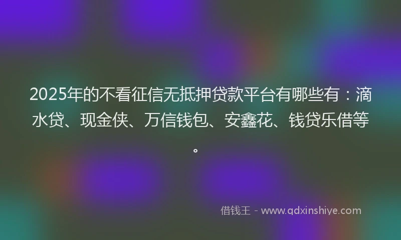 2025年的不看征信无抵押贷款平台有哪些有：滴水贷、现金侠、万信钱包、安鑫花、钱贷乐借等。