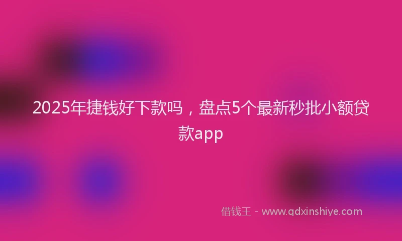 2025年捷钱好下款吗，盘点5个最新秒批小额贷款app