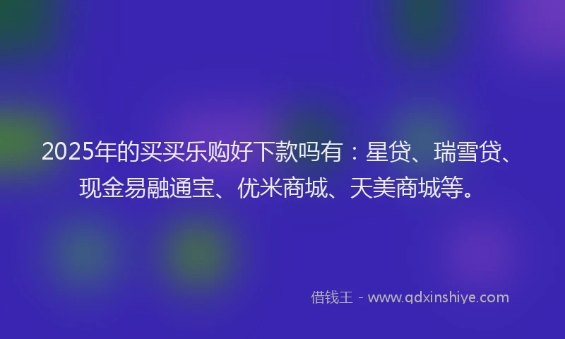 2025年的买买乐购好下款吗有：星贷、瑞雪贷、现金易融通宝、优米商城、天美商城等。