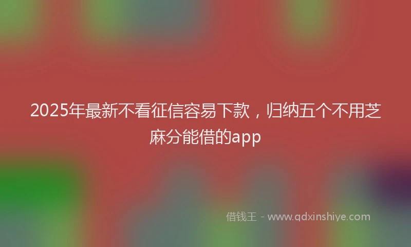 2025年最新不看征信容易下款，归纳五个不用芝麻分能借的app