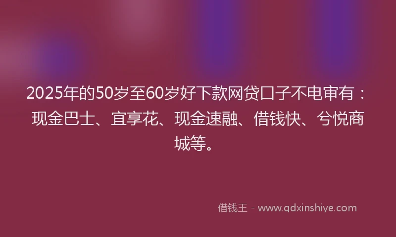 2025年的50岁至60岁好下款网贷口子不电审有：现金巴士、宜享花、现金速融、借钱快、兮悦商城等。