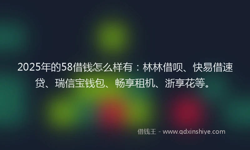 2025年的58借钱怎么样有：林林借呗、快易借速贷、瑞信宝钱包、畅享租机、浙享花等。