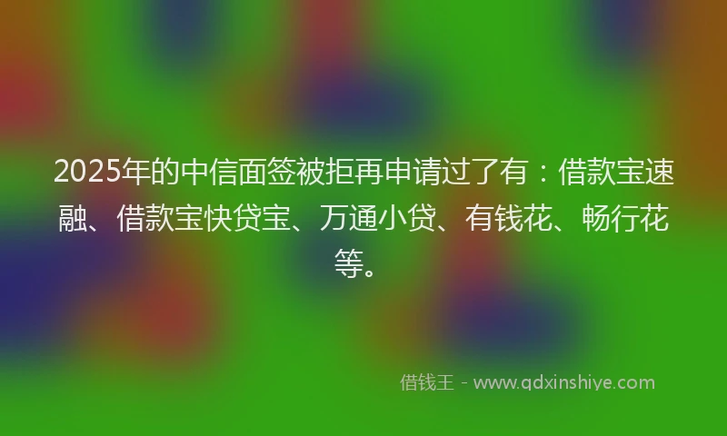 2025年的中信面签被拒再申请过了有：借款宝速融、借款宝快贷宝、万通小贷、有钱花、畅行花等。