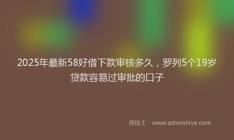 2025年最新58好借下款审核多久，罗列5个19岁贷款容易过审批的口子