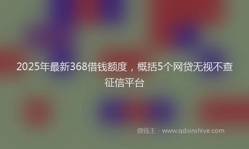 2025年最新368借钱额度，概括5个网贷无视不查征信平台