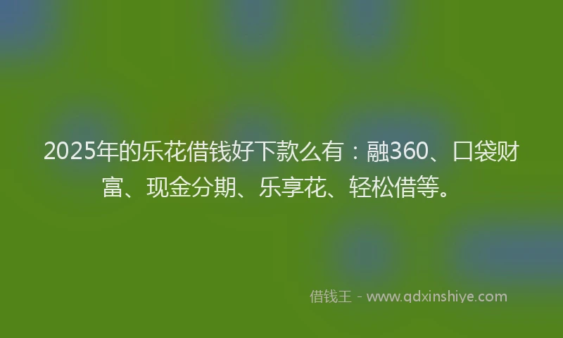 2025年的乐花借钱好下款么有：融360、口袋财富、现金分期、乐享花、轻松借等。