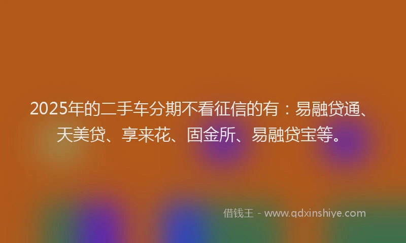 2025年的二手车分期不看征信的有：易融贷通、天美贷、享来花、固金所、易融贷宝等。