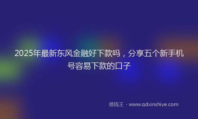 2025年最新东风金融好下款吗，分享五个新手机号容易下款的口子