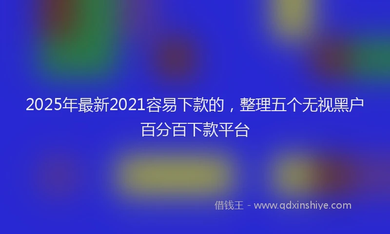 2025年最新2021容易下款的，整理五个无视黑户百分百下款平台