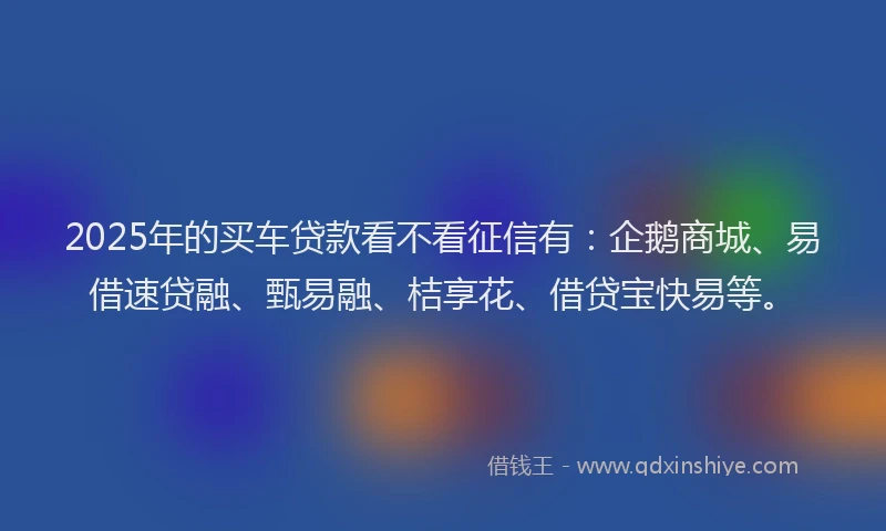2025年的买车贷款看不看征信有：企鹅商城、易借速贷融、甄易融、桔享花、借贷宝快易等。