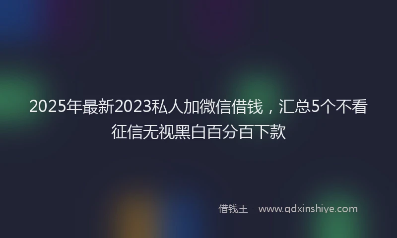2025年最新2023私人加微信借钱，汇总5个不看征信无视黑白百分百下款