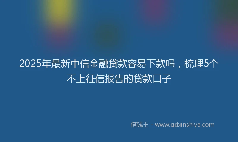 2025年最新中信金融贷款容易下款吗，梳理5个不上征信报告的贷款口子