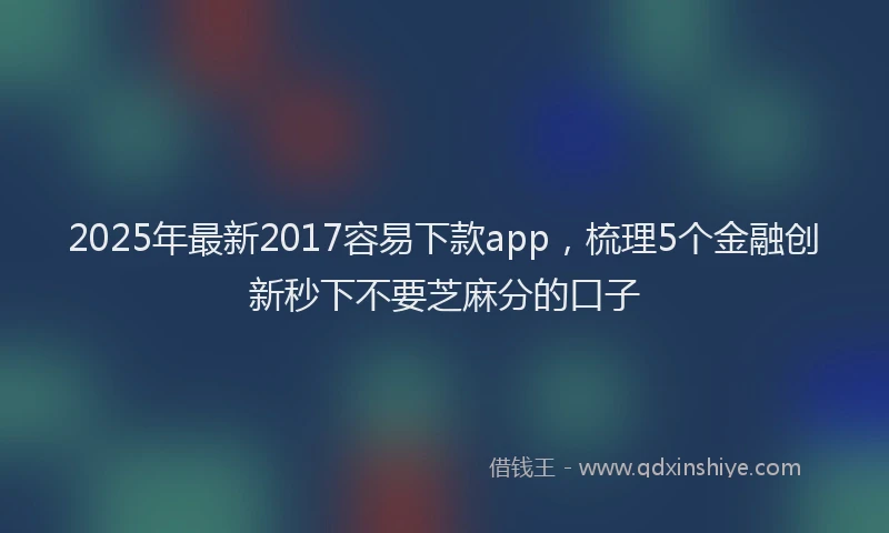 2025年最新2017容易下款app，梳理5个金融创新秒下不要芝麻分的口子