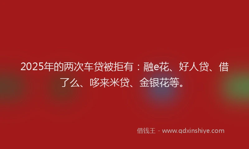 2025年的两次车贷被拒有：融e花、好人贷、借了么、哆来米贷、金银花等。