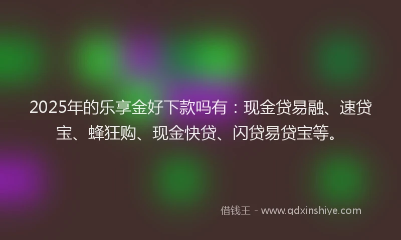 2025年的乐享金好下款吗有：现金贷易融、速贷宝、蜂狂购、现金快贷、闪贷易贷宝等。