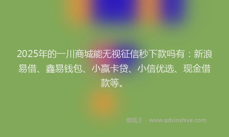2025年的一川商城能无视征信秒下款吗有：新浪易借、鑫易钱包、小赢卡贷、小信优选、现金借款等。