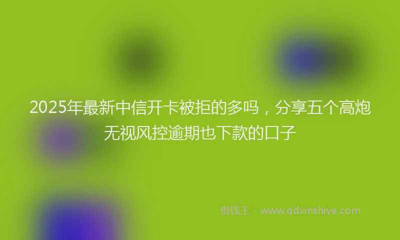 2025年最新中信开卡被拒的多吗，分享五个高炮无视风控逾期也下款的口子