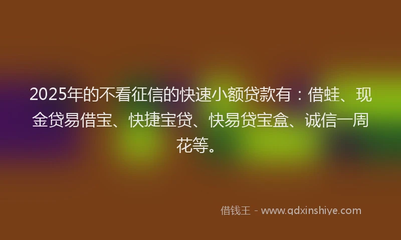 2025年的不看征信的快速小额贷款有：借蛙、现金贷易借宝、快捷宝贷、快易贷宝盒、诚信一周花等。