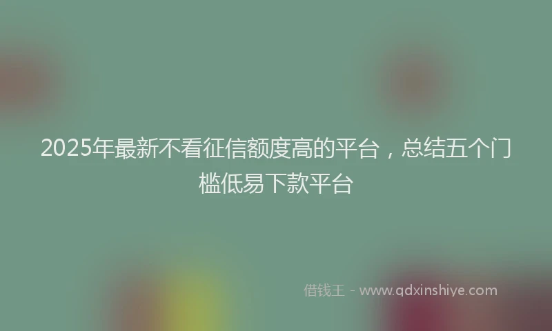 2025年最新不看征信额度高的平台，总结五个门槛低易下款平台